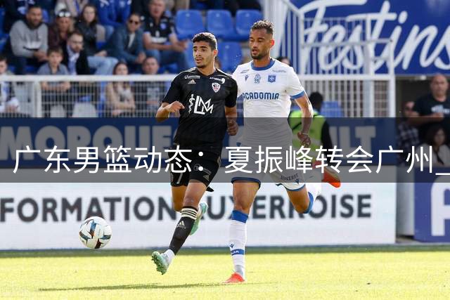 广东男篮动态：夏振峰转会广州 胡明轩状态回勇